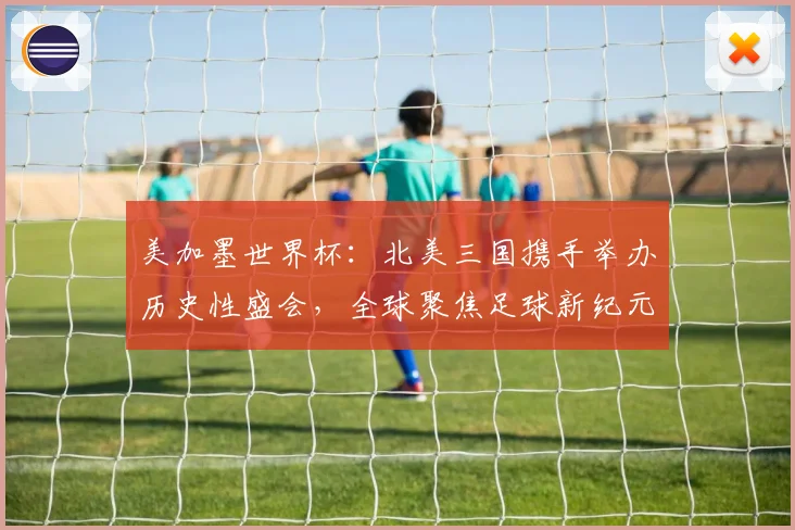 美加墨世界杯：北美三国携手举办历史性盛会，全球聚焦足球新纪元