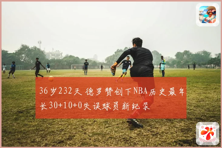 36岁232天 德罗赞创下NBA历史最年长30+10+0失误球员新纪录