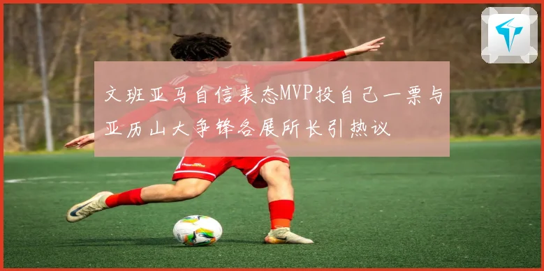 文班亚马自信表态MVP投自己一票与亚历山大争锋各展所长引热议