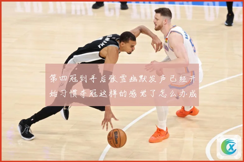 第四冠到手后张雪幽默发声已经开始习惯夺冠这样的感觉了怎么办成长观察