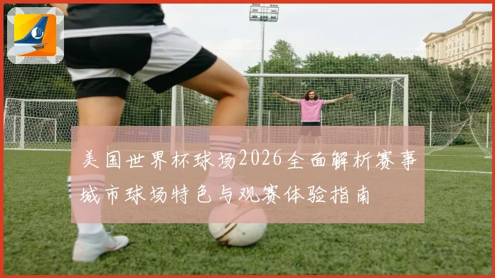 美国世界杯球场2026全面解析赛事城市球场特色与观赛体验指南
