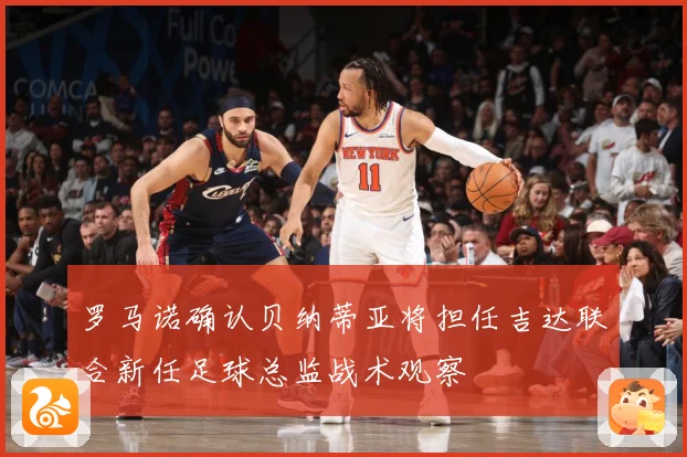 罗马诺确认贝纳蒂亚将担任吉达联合新任足球总监战术观察