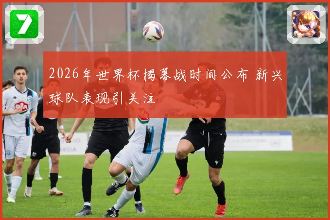 2026年世界杯揭幕战时间公布 新兴球队表现引关注