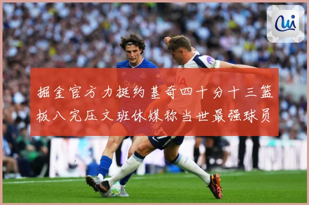 掘金官方力挺约基奇四十分十三篮板八完压文班休媒称当世最强球员赛场复盘