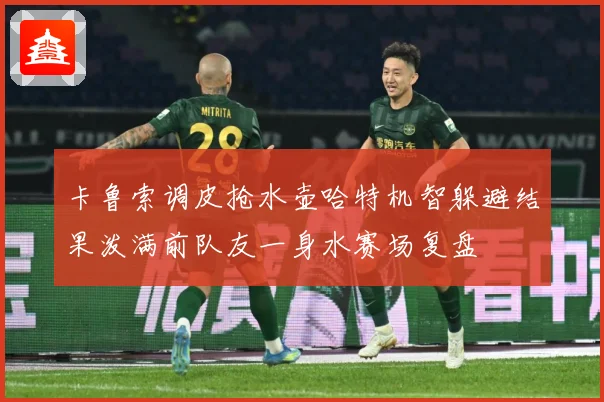 卡鲁索调皮抢水壶哈特机智躲避结果泼满前队友一身水赛场复盘