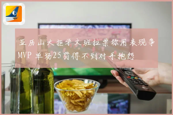 亚历山大拒学文班拉票称用表现争MVP 单场25罚得不到对手抱怨
