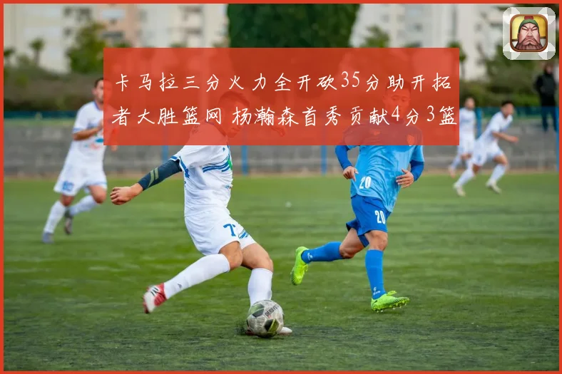 卡马拉三分火力全开砍35分助开拓者大胜篮网 杨瀚森首秀贡献4分3篮板