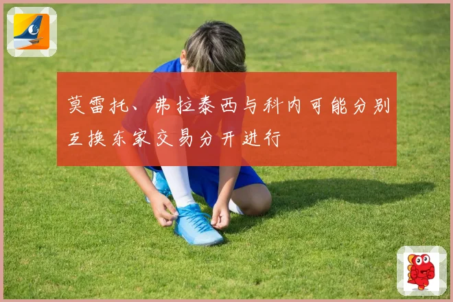 莫雷托、弗拉泰西与科内可能分别互换东家交易分开进行