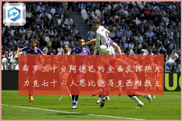 希罗三十分阿德巴约全面发挥热火力克七十六人恩比德马克西难救主赛场复盘