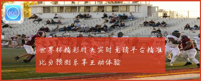 世界杯精彩对决实时竞猜平台精准比分预测乐享互动体验