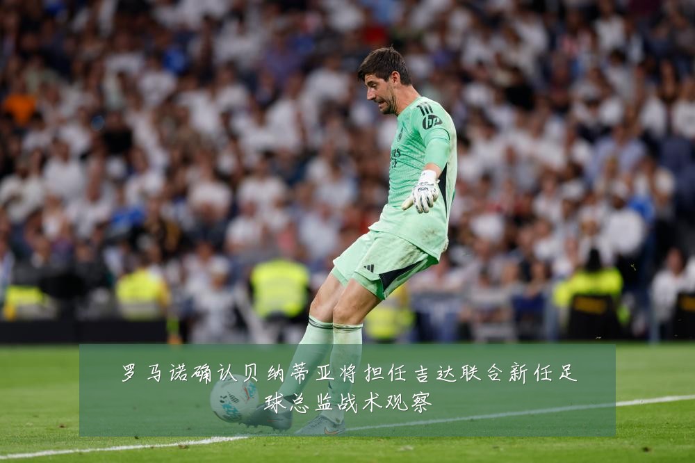 罗马诺确认贝纳蒂亚将担任吉达联合新任足球总监战术观察