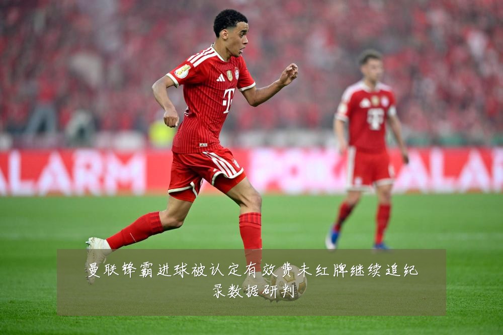 曼联锋霸进球被认定有效费未红牌继续追纪录数据研判