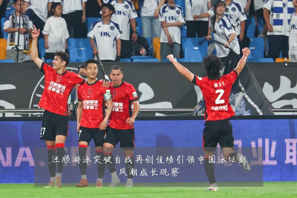 汪顺游泳突破自我再创佳绩引领中国泳坛新风潮成长观察